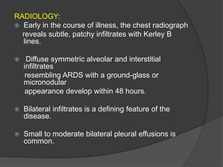 RADIOLOGY:
 Early in the course of illness, the chest radiograph
reveals subtle, patchy infiltrates with Kerley B
lines.
 Diffuse symmetric alveolar and interstitial
infiltrates
resembling ARDS with a ground-glass or
micronodular
appearance develop within 48 hours.
 Bilateral infiltrates is a defining feature of the
disease.
 Small to moderate bilateral pleural effusions is
common.
 