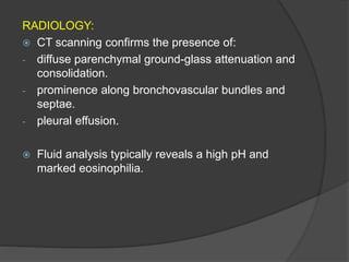 RADIOLOGY:
 CT scanning confirms the presence of:
- diffuse parenchymal ground-glass attenuation and
consolidation.
- prominence along bronchovascular bundles and
septae.
- pleural effusion.
 Fluid analysis typically reveals a high pH and
marked eosinophilia.
 