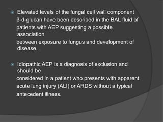  Elevated levels of the fungal cell wall component
β-d-glucan have been described in the BAL fluid of
patients with AEP suggesting a possible
association
between exposure to fungus and development of
disease.
 Idiopathic AEP is a diagnosis of exclusion and
should be
considered in a patient who presents with apparent
acute lung injury (ALI) or ARDS without a typical
antecedent illness.
 
