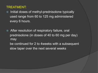 TREATMENT:
 Initial doses of methyl-prednisolone typically
used range from 60 to 125 mg administered
every 6 hours.
 After resolution of respiratory failure, oral
prednisolone (in doses of 40 to 60 mg per day)
may
be continued for 2 to 4weeks with a subsequent
slow taper over the next several weeks
 