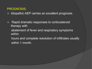 PROGNOSIS:
 Idiopathic AEP carries an excellent prognosis.
 Rapid dramatic responses to corticosteroid
therapy with
abatement of fever and respiratory symptoms
within
hours and complete resolution of infiltrates usually
within 1 month.
 