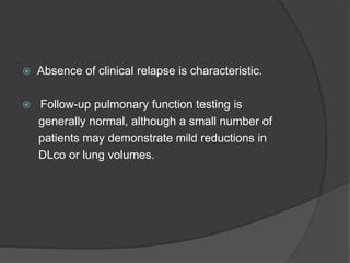  Absence of clinical relapse is characteristic.
 Follow-up pulmonary function testing is
generally normal, although a small number of
patients may demonstrate mild reductions in
DLco or lung volumes.
 