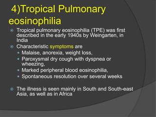 4)Tropical Pulmonary
eosinophilia
 Tropical pulmonary eosinophilia (TPE) was first
described in the early 1940s by Weingarten, in
India
 Characteristic symptoms are
 Malaise, anorexia, weight loss,
 Paroxysmal dry cough with dyspnea or
wheezing,
 Marked peripheral blood eosinophilia,
 Spontaneous resolution over several weeks
 The illness is seen mainly in South and South-east
Asia, as well as in Africa
 