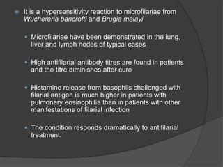  It is a hypersensitivity reaction to microfilariae from
Wuchereria bancrofti and Brugia malayi
 Microfilariae have been demonstrated in the lung,
liver and lymph nodes of typical cases
 High antifilarial antibody titres are found in patients
and the titre diminishes after cure
 Histamine release from basophils challenged with
filarial antigen is much higher in patients with
pulmonary eosinophilia than in patients with other
manifestations of filarial infection
 The condition responds dramatically to antifilarial
treatment.
 