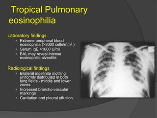 Tropical Pulmonary
eosinophilia
Laboratory findings
 Extreme peripheral blood
eosinophilia (>3000 cells/mm3 )
 Serum IgE >1000 U/ml
 BAL may reveal intense
eosinophilic alveolitis
Radiological findings
 Bilateral indefinite mottling
uniformly distributed in both
lung fields - middle and lower
zones
 Increased broncho-vascular
markings
 Cavitation and pleural effusion
 