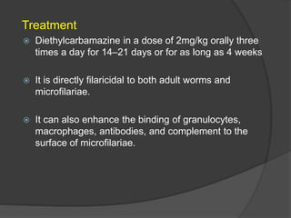Treatment
 Diethylcarbamazine in a dose of 2mg/kg orally three
times a day for 14–21 days or for as long as 4 weeks
 It is directly filaricidal to both adult worms and
microfilariae.
 It can also enhance the binding of granulocytes,
macrophages, antibodies, and complement to the
surface of microfilariae.
 