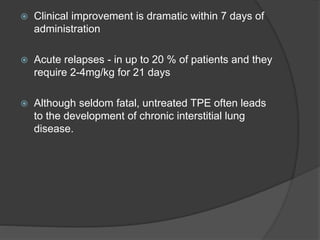  Clinical improvement is dramatic within 7 days of
administration
 Acute relapses - in up to 20 % of patients and they
require 2-4mg/kg for 21 days
 Although seldom fatal, untreated TPE often leads
to the development of chronic interstitial lung
disease.
 