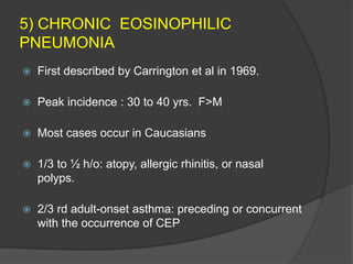 5) CHRONIC EOSINOPHILIC
PNEUMONIA
 First described by Carrington et al in 1969.
 Peak incidence : 30 to 40 yrs. F>M
 Most cases occur in Caucasians
 1/3 to ½ h/o: atopy, allergic rhinitis, or nasal
polyps.
 2/3 rd adult-onset asthma: preceding or concurrent
with the occurrence of CEP
 