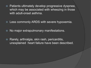  Patients ultimately develop progressive dyspnea,
which may be associated with wheezing in those
with adult-onset asthma.
 Less commonly ARDS with severe hypoxemia.
 No major extrapulmonary manifestations.
 Rarely, arthralgia, skin rash, pericarditis,
unexplained heart failure have been described.
 