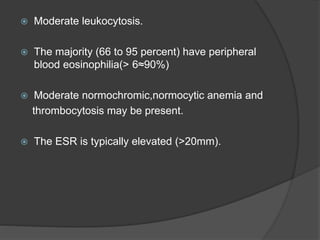  Moderate leukocytosis.
 The majority (66 to 95 percent) have peripheral
blood eosinophilia(> 6≈90%)
 Moderate normochromic,normocytic anemia and
thrombocytosis may be present.
 The ESR is typically elevated (>20mm).
 