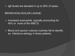  IgE levels are elevated in up to 50% of cases.
BRONCHOALVEOLAR LAVAGE:
 Increased eosinophils, typically accounting for
40% or more of the WBC’S.
 Blood and sputum cultures routinely fail to identify
an infectious etiology in these patients.
 