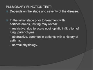 PULMONARY FUNCTION TEST:
 Depends on the stage and severity of the disease.
 In the initial stage prior to treatment with
corticosteroids, testing may reveal:
- restrictive, due to acute eosinophilic infiltration of
lung parenchyma.
- obstructive, common in patients with a history of
asthma.
- normal physiology.
 