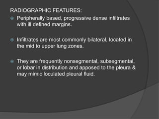 RADIOGRAPHIC FEATURES:
 Peripherally based, progressive dense infiltrates
with ill defined margins.
 Infiltrates are most commonly bilateral, located in
the mid to upper lung zones.
 They are frequently nonsegmental, subsegmental,
or lobar in distribution and apposed to the pleura &
may mimic loculated pleural fluid.
 