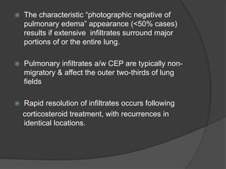  The characteristic “photographic negative of
pulmonary edema” appearance (<50% cases)
results if extensive infiltrates surround major
portions of or the entire lung.
 Pulmonary infiltrates a/w CEP are typically non-
migratory & affect the outer two-thirds of lung
fields
 Rapid resolution of infiltrates occurs following
corticosteroid treatment, with recurrences in
identical locations.
 
