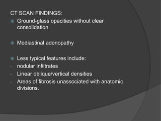 CT SCAN FINDINGS:
 Ground-glass opacities without clear
consolidation.
 Mediastinal adenopathy
 Less typical features include:
- nodular infiltrates
- Linear oblique/vertical densities
- Areas of fibrosis unassociated with anatomic
divisions.
 