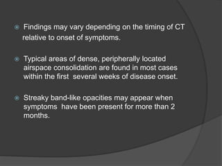  Findings may vary depending on the timing of CT
relative to onset of symptoms.
 Typical areas of dense, peripherally located
airspace consolidation are found in most cases
within the first several weeks of disease onset.
 Streaky band-like opacities may appear when
symptoms have been present for more than 2
months.
 