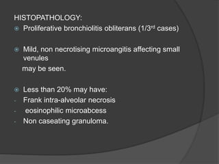 HISTOPATHOLOGY:
 Proliferative bronchiolitis obliterans (1/3rd cases)
 Mild, non necrotising microangitis affecting small
venules
may be seen.
 Less than 20% may have:
- Frank intra-alveolar necrosis
- eosinophilic microabcess
- Non caseating granuloma.
 