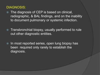 DIAGNOSIS:
 The diagnosis of CEP is based on clinical,
radiographic, & BAL findings, and on the inability
to document pulmonary or systemic infection.
 Transbronchial biopsy, usually performed to rule
out other diagnostic entities.
 In most reported series, open lung biopsy has
been required only rarely to establish the
diagnosis.
 