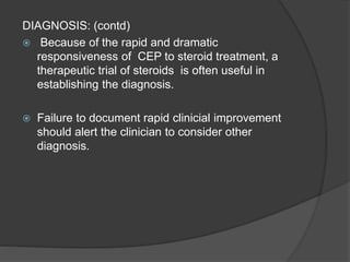 DIAGNOSIS: (contd)
 Because of the rapid and dramatic
responsiveness of CEP to steroid treatment, a
therapeutic trial of steroids is often useful in
establishing the diagnosis.
 Failure to document rapid clinicial improvement
should alert the clinician to consider other
diagnosis.
 