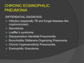 CHRONIC EOSINOPHILIC
PNEUMONIA
DIFFERENTIAL DIAGNOSIS:
 Infection (especially TB and fungal diseases like
cryptococcosis).
 Sarcoidosis.
 Loeffler’s syndrome.
 Desquamative interstitial Pneumonitis.
 Bronchiolitis Obliterans-Organizing Pneumonia.
 Chronic Hypersensitivity Pneumonitis.
 Eosinophilic Granuloma.
 