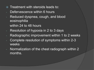  Treatment with steroids leads to:
- Defervescence within 6 hours
- Reduced dyspnea, cough, and blood
eosinophilia
within 24 to 48 hours
- Resolution of hypoxia in 2 to 3 days
- Radiographic improvement within 1 to 2 weeks
- Complete resolution of symptoms within 2-3
weeks
- Normalization of the chest radiograph within 2
months.
 