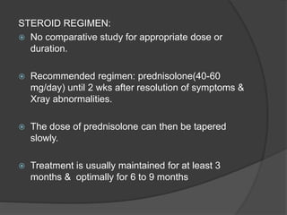 STEROID REGIMEN:
 No comparative study for appropriate dose or
duration.
 Recommended regimen: prednisolone(40-60
mg/day) until 2 wks after resolution of symptoms &
Xray abnormalities.
 The dose of prednisolone can then be tapered
slowly.
 Treatment is usually maintained for at least 3
months & optimally for 6 to 9 months
 