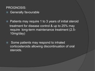 PROGNOSIS:
 Generally favourable
 Patients may require 1 to 3 years of initial steroid
treatment for disease control & up to 25% may
require long-term maintenance treatment (2.5-
10mg/day)
 Some patients may respond to inhaled
corticosteroids allowing discontinuation of oral
steroids.
 