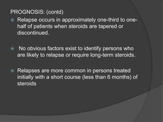 PROGNOSIS: (contd)
 Relapse occurs in approximately one-third to one-
half of patients when steroids are tapered or
discontinued.
 No obvious factors exist to identify persons who
are likely to relapse or require long-term steroids.
 Relapses are more common in persons treated
initially with a short course (less than 6 months) of
steroids
 