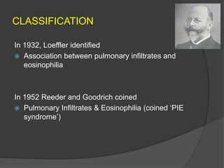 CLASSIFICATION
In 1932, Loeffler identified
 Association between pulmonary infiltrates and
eosinophilia
In 1952 Reeder and Goodrich coined
 Pulmonary Infiltrates & Eosinophilia (coined ‘PIE
syndrome’)
 
