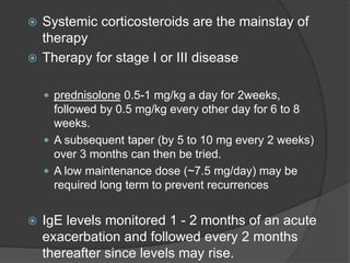  Systemic corticosteroids are the mainstay of
therapy
 Therapy for stage I or III disease
 prednisolone 0.5-1 mg/kg a day for 2weeks,
followed by 0.5 mg/kg every other day for 6 to 8
weeks.
 A subsequent taper (by 5 to 10 mg every 2 weeks)
over 3 months can then be tried.
 A low maintenance dose (~7.5 mg/day) may be
required long term to prevent recurrences
 IgE levels monitored 1 - 2 months of an acute
exacerbation and followed every 2 months
thereafter since levels may rise.
 