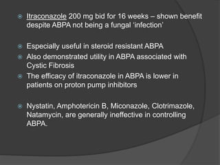  Itraconazole 200 mg bid for 16 weeks – shown benefit
despite ABPA not being a fungal ‘infection’
 Especially useful in steroid resistant ABPA
 Also demonstrated utility in ABPA associated with
Cystic Fibrosis
 The efficacy of itraconazole in ABPA is lower in
patients on proton pump inhibitors
 Nystatin, Amphotericin B, Miconazole, Clotrimazole,
Natamycin, are generally ineffective in controlling
ABPA.
 