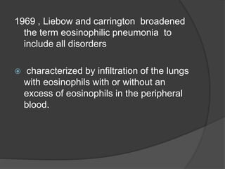 1969 , Liebow and carrington broadened
the term eosinophilic pneumonia to
include all disorders
 characterized by infiltration of the lungs
with eosinophils with or without an
excess of eosinophils in the peripheral
blood.
 