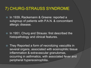 7) CHURG-STRAUSS SYNDROME
 In 1939, Rackemann & Greene: reported a
subgroup of patients with P.A.N. & concomitant
allergic disease.
 In 1951, Churg and Strauss: first described the
histopathology and clinical features.
 They Reported a form of necrotizing vasculitis in
several organs, associated with eosinophilic tissue
inflammation & extravascular granulomas,
occurring in asthmatics, with associated fever and
peripheral hypereosinophilia..
 