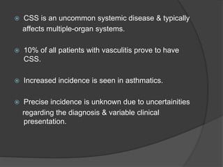 CSS is an uncommon systemic disease & typically
affects multiple-organ systems.
 10% of all patients with vasculitis prove to have
CSS.
 Increased incidence is seen in asthmatics.
 Precise incidence is unknown due to uncertainities
regarding the diagnosis & variable clinical
presentation.
 