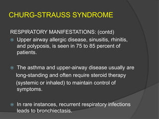 CHURG-STRAUSS SYNDROME
RESPIRATORY MANIFESTATIONS: (contd)
 Upper airway allergic disease, sinusitis, rhinitis,
and polyposis, is seen in 75 to 85 percent of
patients.
 The asthma and upper-airway disease usually are
long-standing and often require steroid therapy
(systemic or inhaled) to maintain control of
symptoms.
 In rare instances, recurrent respiratory infections
leads to bronchiectasis.
 