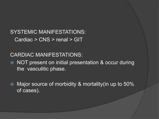 SYSTEMIC MANIFESTATIONS:
Cardiac > CNS > renal > GIT
CARDIAC MANIFESTATIONS:
 NOT present on initial presentation & occur during
the vasculitic phase.
 Major source of morbidity & mortality(in up to 50%
of cases).
 