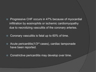  Progressive CHF occurs in 47% because of myocardial
infiltration by eosinophils or ischemic cardiomyopathy
due to necrotizing vasculitis of the coronary arteries.
 Coronary vasculitis is fatal up to 60% of time.
 Acute pericarditis(1/3rd cases), cardiac tamponade
have been reported.
 Constrictive pericarditis may develop over time.
 