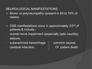 NEUROLOGICAL MANIFESTATIONS:
 Mono- or polyneuropathy (present in 69 to 75% of
cases)
 CNS manifestations occur in approximately 2/3rd of
patients & include:-
- cranial nerve impairment (especially optic neuritis),
- seizure,
- subarachnoid hemorrhage common causes
- cerebral infarction. Of patient death
 