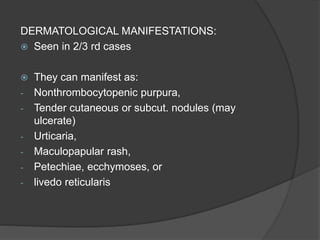 DERMATOLOGICAL MANIFESTATIONS:
 Seen in 2/3 rd cases
 They can manifest as:
- Nonthrombocytopenic purpura,
- Tender cutaneous or subcut. nodules (may
ulcerate)
- Urticaria,
- Maculopapular rash,
- Petechiae, ecchymoses, or
- livedo reticularis
 