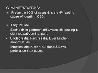 GI MANIFESTATIONS:
 Present in 60% of cases & is the 4th leading
cause of death in CSS.
 They include
- Eosinophilic gastroenteritis/vasculitis leading to
diarrheoa,abdominal pain,
- Cholecystitis, Pancreatitis, Liver function
abnormalities,
- Intestinal obstruction, GI bleed & Bowel
perforation may occur.
 