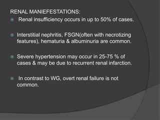 RENAL MANIEFESTATIONS:
 Renal insufficiency occurs in up to 50% of cases.
 Interstitial nephritis, FSGN(often with necrotizing
features), hematuria & albuminuria are common.
 Severe hypertension may occur in 25-75 % of
cases & may be due to recurrent renal infarction.
 In contrast to WG, overt renal failure is not
common.
 