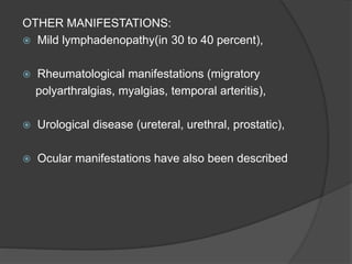 OTHER MANIFESTATIONS:
 Mild lymphadenopathy(in 30 to 40 percent),
 Rheumatological manifestations (migratory
polyarthralgias, myalgias, temporal arteritis),
 Urological disease (ureteral, urethral, prostatic),
 Ocular manifestations have also been described
 