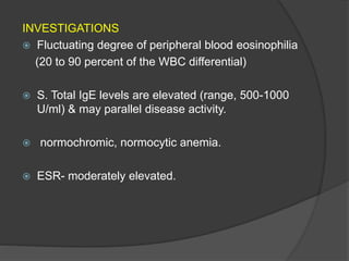 INVESTIGATIONS
 Fluctuating degree of peripheral blood eosinophilia
(20 to 90 percent of the WBC differential)
 S. Total IgE levels are elevated (range, 500-1000
U/ml) & may parallel disease activity.
 normochromic, normocytic anemia.
 ESR- moderately elevated.
 