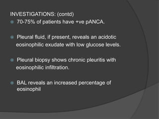 INVESTIGATIONS: (contd)
 70-75% of patients have +ve pANCA.
 Pleural fluid, if present, reveals an acidotic
eosinophilic exudate with low glucose levels.
 Pleural biopsy shows chronic pleuritis with
eosinophilic infiltration.
 BAL reveals an increased percentage of
eosinophil
 
