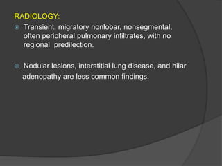 RADIOLOGY:
 Transient, migratory nonlobar, nonsegmental,
often peripheral pulmonary infiltrates, with no
regional predilection.
 Nodular lesions, interstitial lung disease, and hilar
adenopathy are less common findings.
 