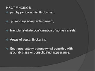 HRCT FINDINGS:
 patchy peribronchial thickening,
 pulmonary artery enlargement,
 Irregular stellate configuration of some vessels,
 Areas of septal thickening,
 Scattered patchy parenchymal opacities with
ground- glass or consolidated appearance.
 
