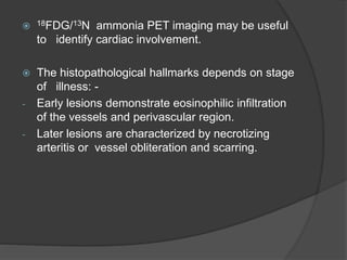  18FDG/13N ammonia PET imaging may be useful
to identify cardiac involvement.
 The histopathological hallmarks depends on stage
of illness: -
- Early lesions demonstrate eosinophilic infiltration
of the vessels and perivascular region.
- Later lesions are characterized by necrotizing
arteritis or vessel obliteration and scarring.
 