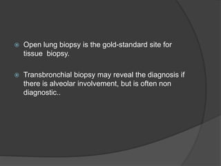  Open lung biopsy is the gold-standard site for
tissue biopsy.
 Transbronchial biopsy may reveal the diagnosis if
there is alveolar involvement, but is often non
diagnostic..
 