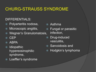 CHURG-STRAUSS SYNDROME
DIFFERENTIALS:
 Polyarteritis nodosa,
 Microscopic angiitis,
 Wegner’s Granulomatosis,
 CEP
 ABPA
 Idiopathic
hypereosinophilic
syndrome,
 Loeffler’s syndrome
 Asthma
 Fungal or parasitic
infection,
 Drug-induced
vasculitis,
 Sarcoidosis and
 Hodgkin’s lymphoma
 