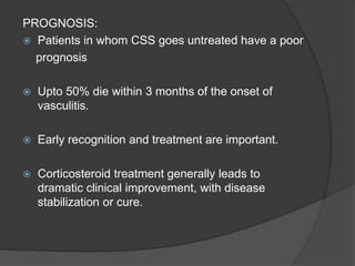 PROGNOSIS:
 Patients in whom CSS goes untreated have a poor
prognosis
 Upto 50% die within 3 months of the onset of
vasculitis.
 Early recognition and treatment are important.
 Corticosteroid treatment generally leads to
dramatic clinical improvement, with disease
stabilization or cure.
 
